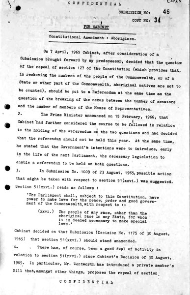 Page 1 of 8 (note pages 9-10 is a related document)  Confidential for Cabinet, Submission no. 46 Constitutional amendment: Aborigines  Attorney-General Nigel Bowen recommends that the government hold a referendum to 'seek legislative power for the Commonwealth with respect to aborigines' by omitting the words 'other than the aboriginal race in any State' from Section 51 (xxvi) of the Constitution.